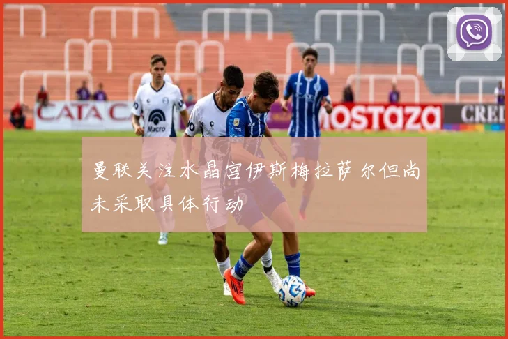 曼联关注水晶宫伊斯梅拉萨尔但尚未采取具体行动