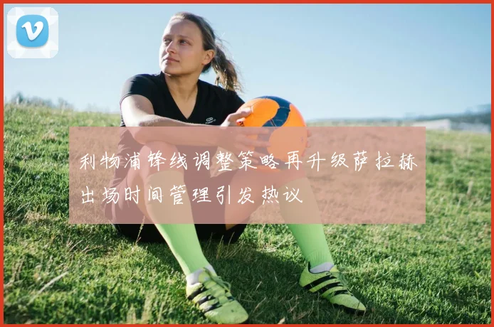 利物浦锋线调整策略再升级萨拉赫出场时间管理引发热议