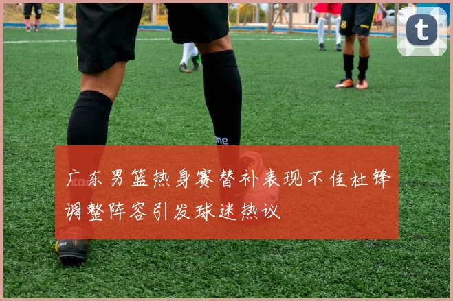 广东男篮热身赛替补表现不佳杜锋调整阵容引发球迷热议