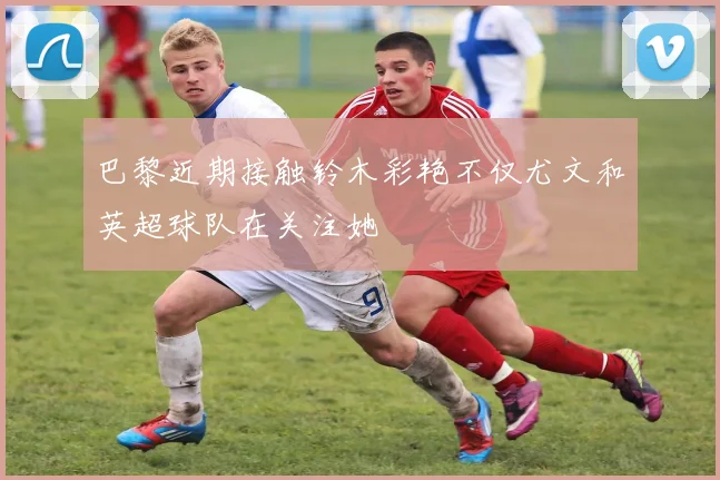 巴黎近期接触铃木彩艳不仅尤文和英超球队在关注她
