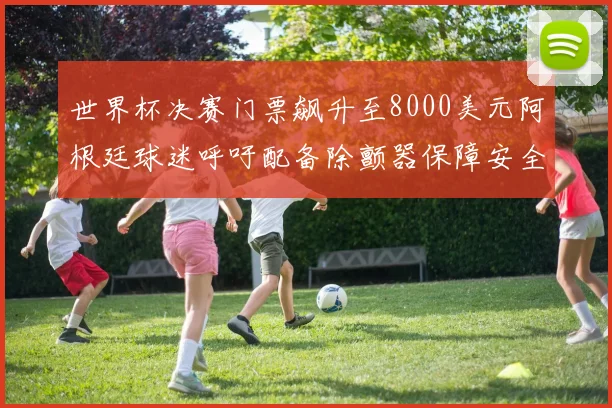 世界杯决赛门票飙升至8000美元阿根廷球迷呼吁配备除颤器保障安全