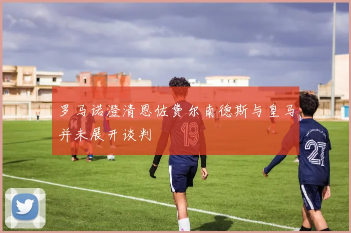 罗马诺澄清恩佐费尔南德斯与皇马并未展开谈判