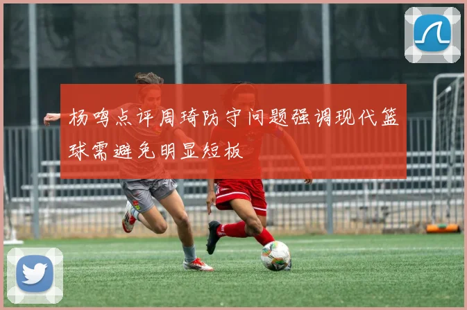 杨鸣点评周琦防守问题强调现代篮球需避免明显短板