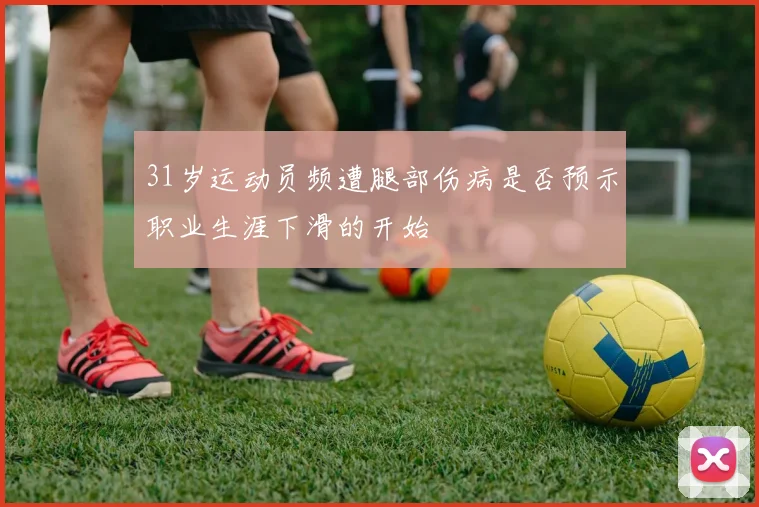 31岁运动员频遭腿部伤病是否预示职业生涯下滑的开始