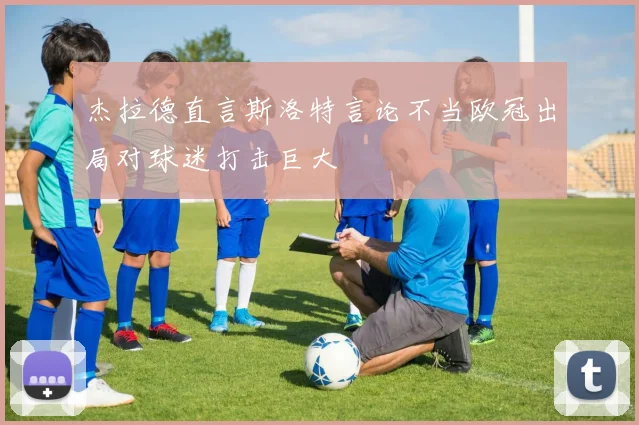杰拉德直言斯洛特言论不当欧冠出局对球迷打击巨大