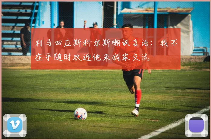 利马回应斯科尔斯嘲讽言论：我不在乎随时欢迎他来我家交流