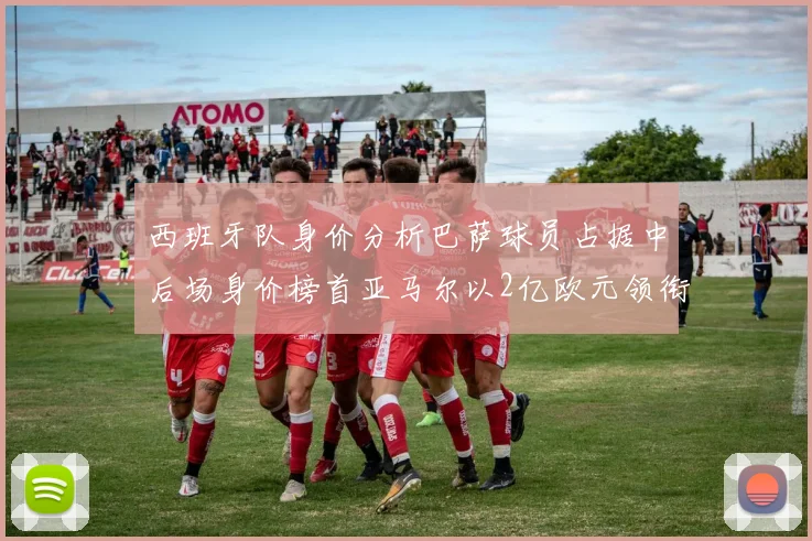西班牙队身价分析巴萨球员占据中后场身价榜首亚马尔以2亿欧元领衔
