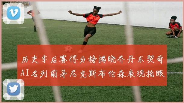 历史季后赛得分榜揭晓乔丹东契奇AI名列前茅尼克斯布伦森表现抢眼