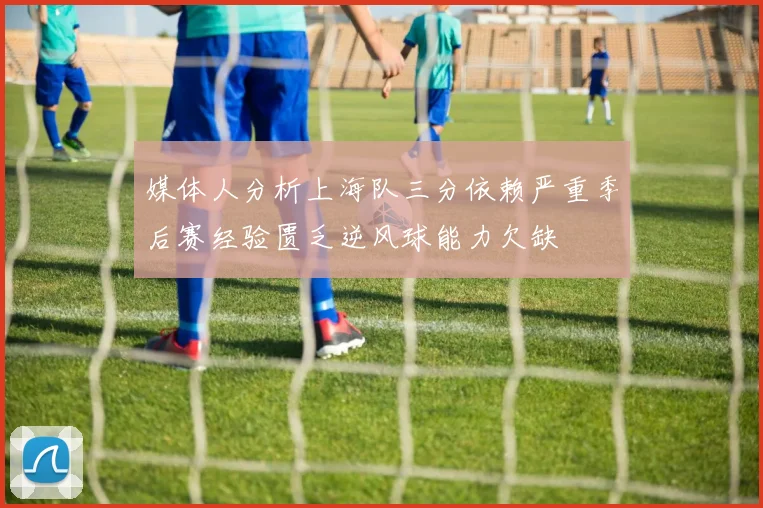媒体人分析上海队三分依赖严重季后赛经验匮乏逆风球能力欠缺