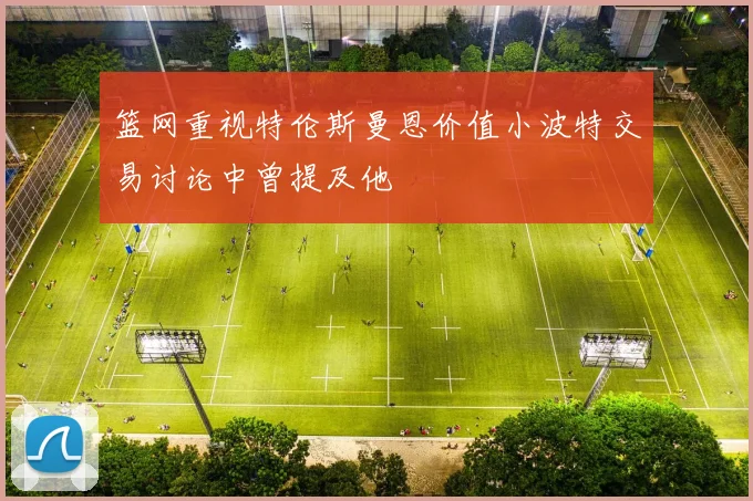 篮网重视特伦斯曼恩价值小波特交易讨论中曾提及他