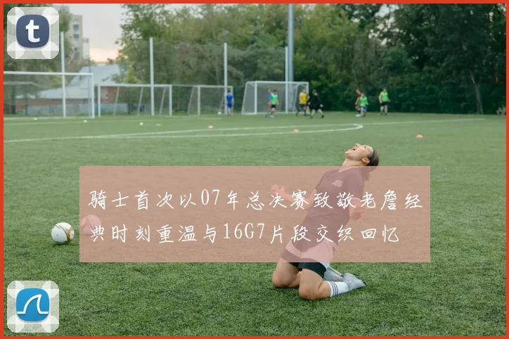 骑士首次以07年总决赛致敬老詹经典时刻重温与16G7片段交织回忆