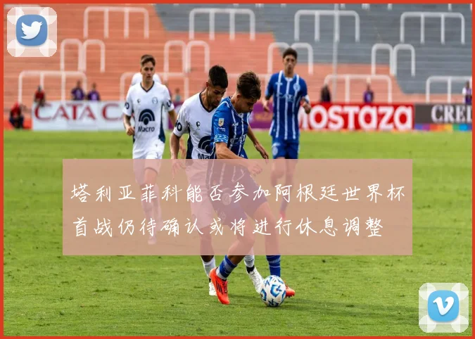 塔利亚菲科能否参加阿根廷世界杯首战仍待确认或将进行休息调整