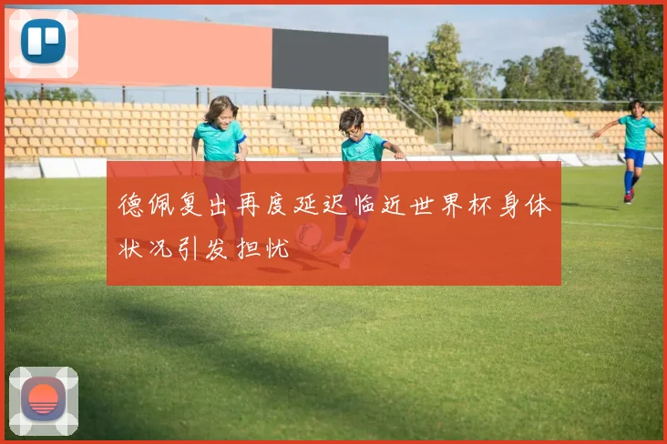 德佩复出再度延迟临近世界杯身体状况引发担忧