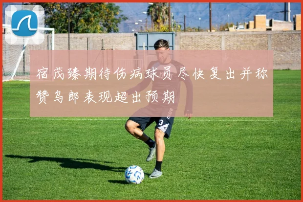 宿茂臻期待伤病球员尽快复出并称赞乌郎表现超出预期
