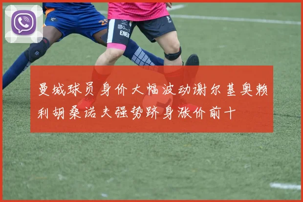 曼城球员身价大幅波动谢尔基奥赖利胡桑诺夫强势跻身涨价前十