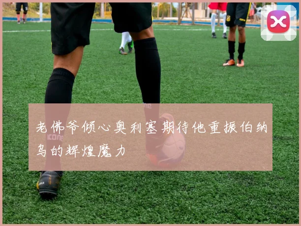 老佛爷倾心奥利塞期待他重振伯纳乌的辉煌魔力