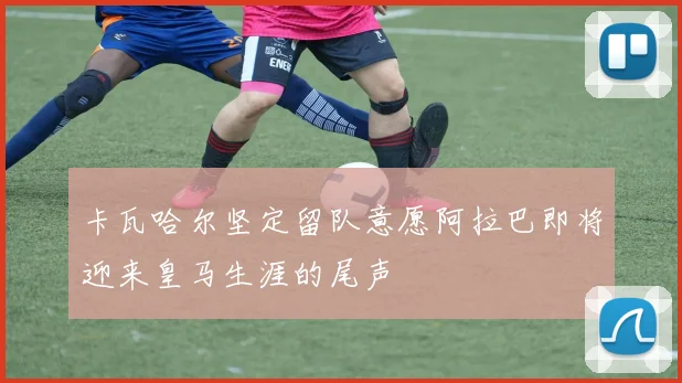 卡瓦哈尔坚定留队意愿阿拉巴即将迎来皇马生涯的尾声