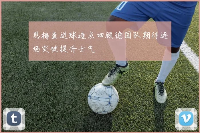 恩梅查进球造点回顾德国队期待逐场突破提升士气