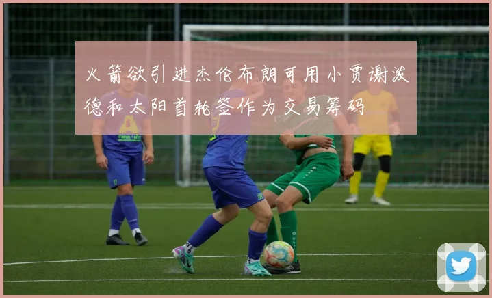 火箭欲引进杰伦布朗可用小贾谢泼德和太阳首轮签作为交易筹码