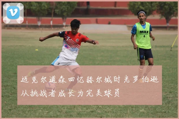 迈克尔道森回忆赫尔城时光罗伯逊从挑战者成长为完美球员