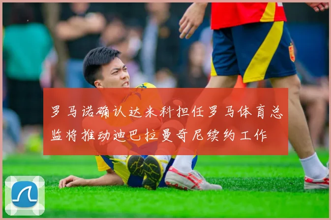 罗马诺确认达米科担任罗马体育总监将推动迪巴拉曼奇尼续约工作