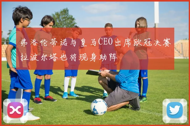 弗洛伦蒂诺与皇马CEO出席欧冠决赛拉波尔塔也将现身助阵